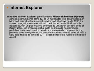  Internet       Explorer
Windows Internet Explorer (anteriormente Microsoft Internet Explorer),
  conocido comúnmente como IE, es un navegador web desarrollado por
  Microsoft para el sistema operativo Microsoft Windows desde 1995. Ha
  sido el navegador web más utilizado de Internet desde 1999 hasta la
  actualidad, con un pico máximo de cuota de utilización del 95% entre el
  2002 y 2003. Sin embargo, dicha cuota de mercado ha disminuido
  paulatinamente con los años debido a una renovada competencia por
  parte de otros navegadores, situándose aproximadamente entre el 35% y
  58% para finales de junio de 2011, dependiendo de la fuente de medición
  global
 