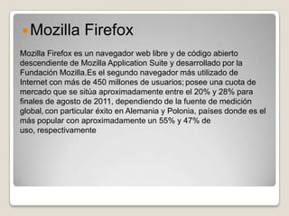 Mozilla         Firefox
Mozilla Firefox es un navegador web libre y de código abierto
descendiente de Mozilla Application Suite y desarrollado por la
Fundación Mozilla.Es el segundo navegador más utilizado de
Internet con más de 450 millones de usuarios; posee una cuota de
mercado que se sitúa aproximadamente entre el 20% y 28% para
finales de agosto de 2011, dependiendo de la fuente de medición
global, con particular éxito en Alemania y Polonia, países donde es el
más popular con aproximadamente un 55% y 47% de
uso, respectivamente
 