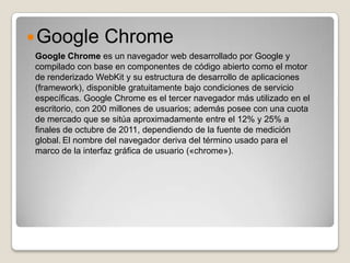  Google         Chrome
Google Chrome es un navegador web desarrollado por Google y
compilado con base en componentes de código abierto como el motor
de renderizado WebKit y su estructura de desarrollo de aplicaciones
(framework), disponible gratuitamente bajo condiciones de servicio
específicas. Google Chrome es el tercer navegador más utilizado en el
escritorio, con 200 millones de usuarios; además posee con una cuota
de mercado que se sitúa aproximadamente entre el 12% y 25% a
finales de octubre de 2011, dependiendo de la fuente de medición
global. El nombre del navegador deriva del término usado para el
marco de la interfaz gráfica de usuario («chrome»).
 