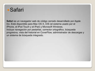  Safari

Safari es un navegador web de código cerrado desarrollado por Apple
Inc. Está disponible para Mac OS X, iOS (el sistema usado por el
iPhone, el iPod Touch y el iPad) y Microsoft Windows.
Incluye navegación por pestañas, corrector ortográfico, búsqueda
progresiva, vista del historial en CoverFlow, administrador de descargas y
un sistema de búsqueda integrado.
 