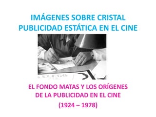 IMÁGENES SOBRE CRISTAL
PUBLICIDAD ESTÁTICA EN EL CINE




  EL FONDO MATAS Y LOS ORÍGENES
    DE LA PUBLICIDAD EN EL CINE
           (1924 – 1978)
 