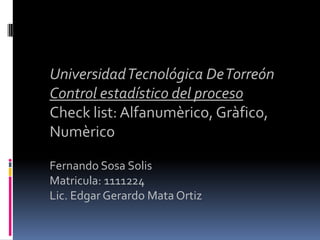 Universidad Tecnológica De Torreón
Control estadístico del proceso
Check list: Alfanumèrico, Gràfico,
Numèrico

Fernando Sosa Solis
Matricula: 1111224
Lic. Edgar Gerardo Mata Ortiz
 
