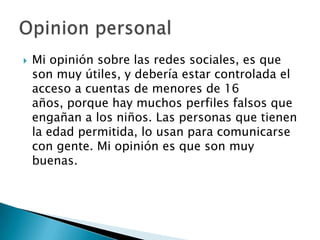    Mi opinión sobre las redes sociales, es que
    son muy útiles, y debería estar controlada el
    acceso a cuentas de menores de 16
    años, porque hay muchos perfiles falsos que
    engañan a los niños. Las personas que tienen
    la edad permitida, lo usan para comunicarse
    con gente. Mi opinión es que son muy
    buenas.
 