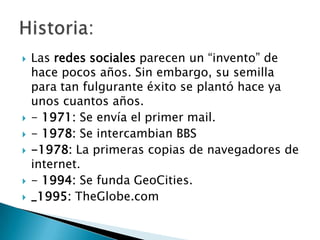    Las redes sociales parecen un “invento” de
    hace pocos años. Sin embargo, su semilla
    para tan fulgurante éxito se plantó hace ya
    unos cuantos años.
   - 1971: Se envía el primer mail.
   - 1978: Se intercambian BBS
   -1978: La primeras copias de navegadores de
    internet.
   - 1994: Se funda GeoCities.
   _1995: TheGlobe.com
 
