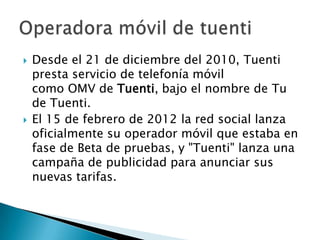    Desde el 21 de diciembre del 2010, Tuenti
    presta servicio de telefonía móvil
    como OMV de Tuenti, bajo el nombre de Tu
    de Tuenti.
   El 15 de febrero de 2012 la red social lanza
    oficialmente su operador móvil que estaba en
    fase de Beta de pruebas, y "Tuenti" lanza una
    campaña de publicidad para anunciar sus
    nuevas tarifas.
 
