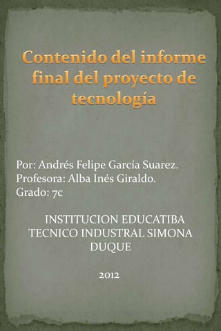 Por: Andrés Felipe García Suarez.
Profesora: Alba Inés Giraldo.
Grado: 7c

    INSTITUCION EDUCATIBA
  TECNICO INDUSTRAL SIMONA
            DUQUE

                2012
 