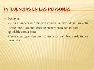INFLUENCIAS EN LAS PERSONAS.
   Positivas:
    -Se da a conocer información mundial a través de radios online.
    -Entretiene a los auditores de manera sana con música
    agradable a toda hora.
    -Puedes entregar algún aviso, anuncios, saludos, y solicitudes
    musicales.
 