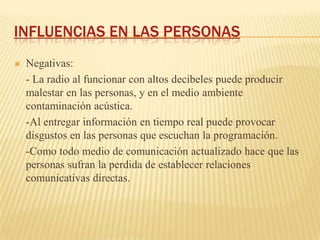 INFLUENCIAS EN LAS PERSONAS
   Negativas:
    - La radio al funcionar con altos decibeles puede producir
    malestar en las personas, y en el medio ambiente
    contaminación acústica.
    -Al entregar información en tiempo real puede provocar
    disgustos en las personas que escuchan la programación.
    -Como todo medio de comunicación actualizado hace que las
    personas sufran la perdida de establecer relaciones
    comunicativas directas.
 