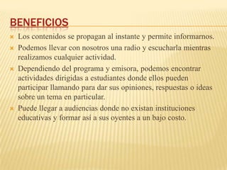 BENEFICIOS
   Los contenidos se propagan al instante y permite informarnos.
   Podemos llevar con nosotros una radio y escucharla mientras
    realizamos cualquier actividad.
   Dependiendo del programa y emisora, podemos encontrar
    actividades dirigidas a estudiantes donde ellos pueden
    participar llamando para dar sus opiniones, respuestas o ideas
    sobre un tema en particular.
   Puede llegar a audiencias donde no existan instituciones
    educativas y formar así a sus oyentes a un bajo costo.
 