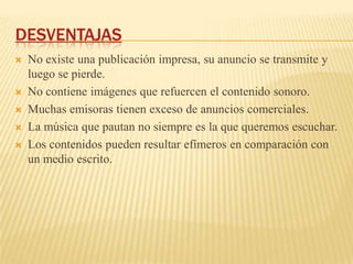 DESVENTAJAS
   No existe una publicación impresa, su anuncio se transmite y
    luego se pierde.
   No contiene imágenes que refuercen el contenido sonoro.
   Muchas emisoras tienen exceso de anuncios comerciales.
   La música que pautan no siempre es la que queremos escuchar.
   Los contenidos pueden resultar efímeros en comparación con
    un medio escrito.
 