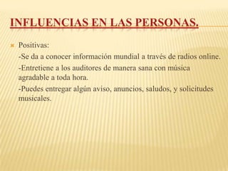 INFLUENCIAS EN LAS PERSONAS.
   Positivas:
    -Se da a conocer información mundial a través de radios online.
    -Entretiene a los auditores de manera sana con música
    agradable a toda hora.
    -Puedes entregar algún aviso, anuncios, saludos, y solicitudes
    musicales.
 