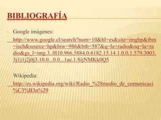 BIBLIOGRAFÍA
•   Google imágenes:
    http://www.google.cl/search?num=10&hl=es&site=imghp&tbm
    =isch&source=hp&biw=986&bih=587&q=la+radio&oq=la+ra
    dio&gs_l=img.3..0l10.966.5884.0.6182.15.14.1.0.0.1.579.3003.
    3j1j1j2j0j3.10.0...0.0...1ac.1.SijNMKk0Q5

•   Wikipedia:
    http://es.wikipedia.org/wiki/Radio_%28medio_de_comunicaci
    %C3%B3n%29
 