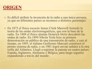 ORIGEN

   Es difícil atribuir la invención de la radio a una única persona,
    ya que en diferentes países se reconoce a distintos personajes.

   En 1873 el físico escocés James Clerk Maxwell formuló la
    teoría de las ondas electromagnéticas, que son la base de la
    radio. En 1888 el físico alemán Heinrich Hertz descubrió las
    ondas de radio. En 1894 Nikola Tesla hizo su primera
    demostración en público de una transmisión de radio, y casi al
    tiempo, en 1895, el italiano Guillermo Marconi construyó el
    primer sistema de radio, y en 1901 logró enviar señales a la otra
    orilla del Atlántico. Llegó a registrar la patente en cuatro países:
    España, Inglaterra, Alemania y Bélgica, para luego seguirse
    expandiendo a través del mundo .
 