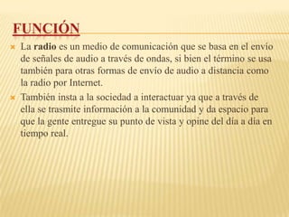 FUNCIÓN
   La radio es un medio de comunicación que se basa en el envío
    de señales de audio a través de ondas, si bien el término se usa
    también para otras formas de envío de audio a distancia como
    la radio por Internet.
   También insta a la sociedad a interactuar ya que a través de
    ella se trasmite información a la comunidad y da espacio para
    que la gente entregue su punto de vista y opine del día a día en
    tiempo real.
 