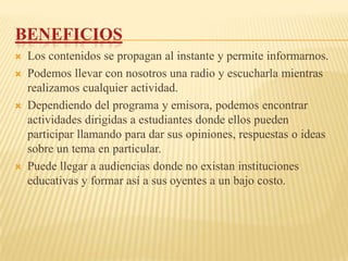 BENEFICIOS
   Los contenidos se propagan al instante y permite informarnos.
   Podemos llevar con nosotros una radio y escucharla mientras
    realizamos cualquier actividad.
   Dependiendo del programa y emisora, podemos encontrar
    actividades dirigidas a estudiantes donde ellos pueden
    participar llamando para dar sus opiniones, respuestas o ideas
    sobre un tema en particular.
   Puede llegar a audiencias donde no existan instituciones
    educativas y formar así a sus oyentes a un bajo costo.
 