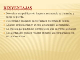 DESVENTAJAS
   No existe una publicación impresa, su anuncio se transmite y
    luego se pierde.
   No contiene imágenes que refuercen el contenido sonoro.
   Muchas emisoras tienen exceso de anuncios comerciales.
   La música que pautan no siempre es la que queremos escuchar.
   Los contenidos pueden resultar efímeros en comparación con
    un medio escrito.
 
