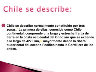 Chile se describe normalmente constituido por tres
zonas.7 La primera de ellas, conocida como Chile
continental, comprende una larga y estrecha franja de
tierra en la costa occidental del Cono sur que se extiende
a lo largo de 4270 km,26 mayormente desde la ribera
sudoriental del oceano Pacifico hasta la Cordillera de los
andes.
 