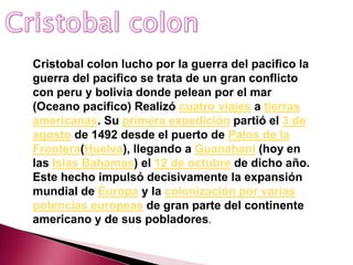 Cristobal colon lucho por la guerra del pacifico la
guerra del pacifico se trata de un gran conflicto
con peru y bolivia donde pelean por el mar
(Oceano pacifico) Realizó cuatro viajes a tierras
americanas. Su primera expedición partió el 3 de
agosto de 1492 desde el puerto de Palos de la
Frontera(Huelva), llegando a Guanahani (hoy en
las Islas Bahamas) el 12 de octubre de dicho año.
Este hecho impulsó decisivamente la expansión
mundial de Europa y la colonización por varias
potencias europeas de gran parte del continente
americano y de sus pobladores.
 