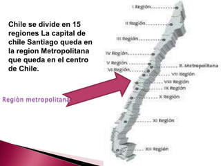 Chile se divide en 15
regiones La capital de
chile Santiago queda en
la region Metropolitana
que queda en el centro
de Chile.
 