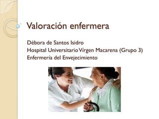 Valoración enfermera
Débora de Santos Isidro
Hospital Universitario Vírgen Macarena (Grupo 3)
Enfermería del Envejecimiento
 