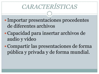 CARACTERÍSTICAS
Importar presentaciones procedentes
de diferentes archivos
Capacidad para insertar archivos de
audio y vídeo
Compartir las presentaciones de forma
pública y privada y de forma mundial.