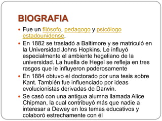 BIOGRAFIA
 Fue un filósofo, pedagogo y psicólogo
  estadounidense.
 En 1882 se trasladó a Baltimore y se matriculó en
  la Universidad Johns Hopkins. Le influyó
  especialmente el ambiente hegeliano de la
  universidad. La huella de Hegel se refleja en tres
  rasgos que le influyeron poderosamente
 En 1884 obtuvo el doctorado por una tesis sobre
  Kant. También fue influenciado por ideas
  evolucionistas derivadas de Darwin.
 Se casó con una antigua alumna llamada Alice
  Chipman, la cual contribuyó más que nadie a
  interesar a Dewey en los temas educativos y
  colaboró estrechamente con él
 