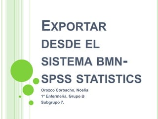 EXPORTAR
DESDE EL
SISTEMA BMN-
SPSS STATISTICS
Orozco Corbacho, Noelia
1º Enfermería. Grupo B
Subgrupo 7.
 