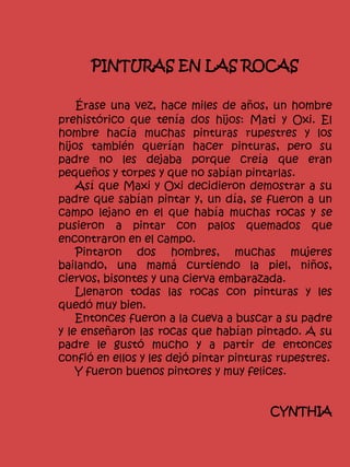 PINTURAS EN LAS ROCAS
Érase una vez, hace miles de años, un hombre
prehistórico que tenía dos hijos: Mati y Oxi. El
hombre hacía muchas pinturas rupestres y los
hijos también querían hacer pinturas, pero su
padre no les dejaba porque creía que eran
pequeños y torpes y que no sabían pintarlas.
Así que Maxi y Oxi decidieron demostrar a su
padre que sabían pintar y, un día, se fueron a un
campo lejano en el que había muchas rocas y se
pusieron a pintar con palos quemados que
encontraron en el campo.
Pintaron dos hombres, muchas mujeres
bailando, una mamá curtiendo la piel, niños,
ciervos, bisontes y una cierva embarazada.
Llenaron todas las rocas con pinturas y les
quedó muy bien.
Entonces fueron a la cueva a buscar a su padre
y le enseñaron las rocas que habían pintado. A su
padre le gustó mucho y a partir de entonces
confió en ellos y les dejó pintar pinturas rupestres.
Y fueron buenos pintores y muy felices.
CYNTHIA
 
