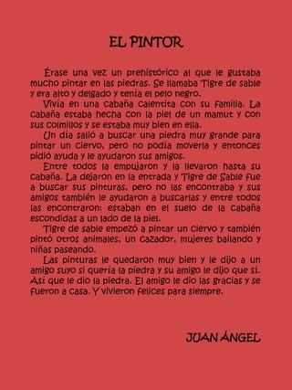 EL PINTOR
Érase una vez un prehistórico al que le gustaba
mucho pintar en las piedras. Se llamaba Tigre de sable
y era alto y delgado y tenía el pelo negro.
Vivía en una cabaña calentita con su familia. La
cabaña estaba hecha con la piel de un mamut y con
sus colmillos y se estaba muy bien en ella.
Un día salió a buscar una piedra muy grande para
pintar un ciervo, pero no podía moverla y entonces
pidió ayuda y le ayudaron sus amigos.
Entre todos la empujaron y la llevaron hasta su
cabaña. La dejaron en la entrada y Tigre de Sable fue
a buscar sus pinturas, pero no las encontraba y sus
amigos también le ayudaron a buscarlas y entre todos
las encontraron: estaban en el suelo de la cabaña
escondidas a un lado de la piel.
Tigre de sable empezó a pintar un ciervo y también
pintó otros animales, un cazador, mujeres bailando y
niñas paseando.
Las pinturas le quedaron muy bien y le dijo a un
amigo suyo si quería la piedra y su amigo le dijo que sí.
Así que le dio la piedra. El amigo le dio las gracias y se
fueron a casa. Y vivieron felices para siempre.
JUAN ÁNGEL
 