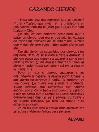 CAZANDO CIERVOS
Había una vez dos hombres que se llamaban
Murel y Rafato que vivían en la prehistoria en
una cabaña, con sus mujeres Sui y Laja y sus hijos
Llajuar y Digo.
Un día los dos hombres decidieron salir a
cazar un ciervo, que era el que más les gustaba
de todos los animales del mundo y por la zona
que vivían siempre suele haber algún ciervo por
ahí.
Ese día vieron de casualidad dos ciervos y los
cogieron; después se fueron a casa a quitarle la
piel tan suave que tienen y a sacarle la carne para
poderla comer. Otros días las mujeres curtían las
pieles y hacían ropas con ellas y así era la vida en
la prehistoria.
Pero un día 5 ciervos atacaron y les
destrozaron la cabaña, la familia pudo escapar y
por suerte no mataron a nadie. Se metieron en
una cueva. La cueva era grande y profunda.
Todos estaban muy contentos por haberla
encontrado y, como hacía muy buen día, salieron
a dar un paseo por el campo de flores amarillas y
cogieron unas cuantas para adornar su cueva y
les quedó preciosa. Se hizo de noche y se
echaron a dormir.
Ya no les volvieron a atacar esos animales tan
agresivos y vivieron felices para siempre.
ÁLVARO
 