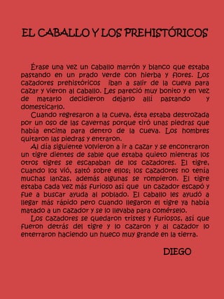 EL CABALLO Y LOS PREHISTÓRICOS
Érase una vez un caballo marrón y blanco que estaba
pastando en un prado verde con hierba y flores. Los
cazadores prehistóricos iban a salir de la cueva para
cazar y vieron al caballo. Les pareció muy bonito y en vez
de matarlo decidieron dejarlo allí pastando y
domesticarlo.
Cuando regresaron a la cueva, ésta estaba destrozada
por un oso de las cavernas porque tiró unas piedras que
había encima para dentro de la cueva. Los hombres
quitaron las piedras y entraron.
Al día siguiente volvieron a ir a cazar y se encontraron
un tigre dientes de sable que estaba quieto mientras los
otros tigres se escapaban de los cazadores. El tigre,
cuando los vió, saltó sobre ellos; los cazadores no tenía
muchas lanzas, además algunas se rompieron. El tigre
estaba cada vez más furioso así que un cazador escapó y
fue a buscar ayuda al poblado. El caballo les ayudó a
llegar más rápido pero cuando llegaron el tigre ya había
matado a un cazador y se lo llevaba para comérselo.
Los cazadores se quedaron tristes y furiosos, así que
fueron detrás del tigre y lo cazaron y al cazador lo
enterraron haciendo un hueco muy grande en la tierra.
DIEGO
 
