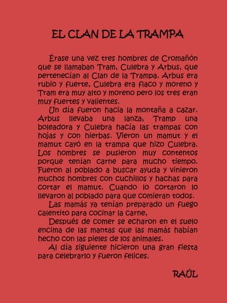 EL CLAN DE LA TRAMPA
Érase una vez tres hombres de Cromañón
que se llamaban Tram, Culebra y Arbus, que
pertenecían al Clan de la Trampa. Arbus era
rubio y fuerte, Culebra era flaco y moreno y
Tram era muy alto y moreno pero los tres eran
muy fuertes y valientes.
Un día fueron hacia la montaña a cazar.
Arbus llevaba una lanza, Tramp una
boleadora y Culebra hacía las trampas con
hojas y con hierbas. Vieron un mamut y el
mamut cayó en la trampa que hizo Culebra.
Los hombres se pusieron muy contentos
porque tenían carne para mucho tiempo.
Fueron al poblado a buscar ayuda y vinieron
muchos hombres con cuchillos y hachas para
cortar el mamut. Cuando lo cortaron lo
llevaron al poblado para que comieran todos.
Las mamás ya tenían preparado un fuego
calentito para cocinar la carne,
Después de comer se echaron en el suelo
encima de las mantas que las mamás habían
hecho con las pieles de los animales.
Al día siguiente hicieron una gran fiesta
para celebrarlo y fueron felices.
RAÚL
 