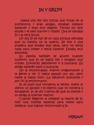 IN Y GRUM
Había una vez dos chicas que vivían en la
prehistoria y eran amigas, estaban siempre
bailando y eran muy alegres. Tenían los ojos
azules y el pelo marrón y rizado. Una se llamaba
In y la otra Grum.
Un día In se fue de su casa porque pensaba
que su familia no la quería. Se fue a una
pradera que estaba muy lejos, pero no tenía
nada para comer y tenía hambre. Estaba muy
asustada.
Su familia también se asustó cuando
supieron que In se había ido y estaban muy
tristes. Entonces decidieron ir a buscarla. Su
amiga también salió a buscarla.
No la encontraban, fueron preguntando a
la gente a ver si había pasado por allí, pero
nadie la había visto. La siguieron buscando y
por fin la encontraron.
In se puso muy contenta al verlos, todos le
dieron un abrazo y le dijeron que no volviera a
escaparse. In se dio cuenta de que su familia y
su amiga la querían mucho.
Cuando llegaron al poblado la madre de In
hizo una comida especial para todos para
celebrar que habían encontrado a In.
MIRIAM
 