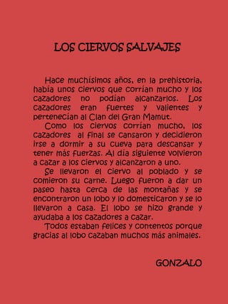 LOS CIERVOS SALVAJES
Hace muchísimos años, en la prehistoria,
había unos ciervos que corrían mucho y los
cazadores no podían alcanzarlos. Los
cazadores eran fuertes y valientes y
pertenecían al Clan del Gran Mamut.
Como los ciervos corrían mucho, los
cazadores al final se cansaron y decidieron
irse a dormir a su cueva para descansar y
tener más fuerzas. Al día siguiente volvieron
a cazar a los ciervos y alcanzaron a uno.
Se llevaron el ciervo al poblado y se
comieron su carne. Luego fueron a dar un
paseo hasta cerca de las montañas y se
encontraron un lobo y lo domesticaron y se lo
llevaron a casa. El lobo se hizo grande y
ayudaba a los cazadores a cazar.
Todos estaban felices y contentos porque
gracias al lobo cazaban muchos más animales.
GONZALO
 