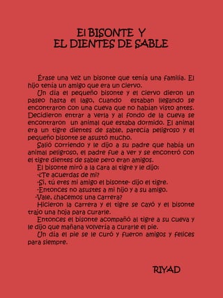 El BISONTE Y
EL DIENTES DE SABLE
Érase una vez un bisonte que tenía una familia. El
hijo tenía un amigo que era un ciervo.
Un día el pequeño bisonte y el ciervo dieron un
paseo hasta el lago, cuando estaban llegando se
encontraron con una cueva que no habían visto antes.
Decidieron entrar a verla y al fondo de la cueva se
encontraron un animal que estaba dormido. El animal
era un tigre dientes de sable, parecía peligroso y el
pequeño bisonte se asustó mucho.
Salió corriendo y le dijo a su padre que había un
animal peligroso, el padre fue a ver y se encontró con
el tigre dientes de sable pero eran amigos.
El bisonte miró a la cara al tigre y le dijo:
-¿Te acuerdas de mi?
-Si, tú eres mi amigo el bisonte- dijo el tigre.
-Entonces no asustes a mi hijo y a su amigo.
-Vale, ¿hacemos una carrera?
Hicieron la carrera y el tigre se cayó y el bisonte
trajo una hoja para curarle.
Entonces el bisonte acompañó al tigre a su cueva y
le dijo que mañana volvería a curarle el pie.
Un día el pie se le curó y fueron amigos y felices
para siempre.
RIYAD
 
