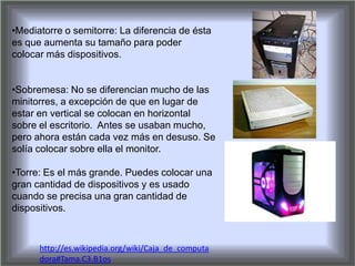 •Mediatorre o semitorre: La diferencia de ésta
es que aumenta su tamaño para poder
colocar más dispositivos.
•Sobremesa: No se diferencian mucho de las
minitorres, a excepción de que en lugar de
estar en vertical se colocan en horizontal
sobre el escritorio. Antes se usaban mucho,
pero ahora están cada vez más en desuso. Se
solía colocar sobre ella el monitor.
•Torre: Es el más grande. Puedes colocar una
gran cantidad de dispositivos y es usado
cuando se precisa una gran cantidad de
dispositivos.
http://es.wikipedia.org/wiki/Caja_de_computa
dora#Tama.C3.B1os
 