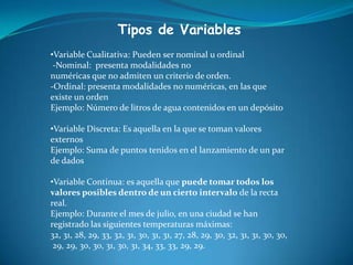 Tipos de Variables
•Variable Cualitativa: Pueden ser nominal u ordinal
-Nominal: presenta modalidades no
numéricas que no admiten un criterio de orden.
-Ordinal: presenta modalidades no numéricas, en las que
existe un orden
Ejemplo: Número de litros de agua contenidos en un depósito
•Variable Discreta: Es aquella en la que se toman valores
externos
Ejemplo: Suma de puntos tenidos en el lanzamiento de un par
de dados
•Variable Continua: es aquella que puede tomar todos los
valores posibles dentro de un cierto intervalo de la recta
real.
Ejemplo: Durante el mes de julio, en una ciudad se han
registrado las siguientes temperaturas máximas:
32, 31, 28, 29, 33, 32, 31, 30, 31, 31, 27, 28, 29, 30, 32, 31, 31, 30, 30,
29, 29, 30, 30, 31, 30, 31, 34, 33, 33, 29, 29.
 