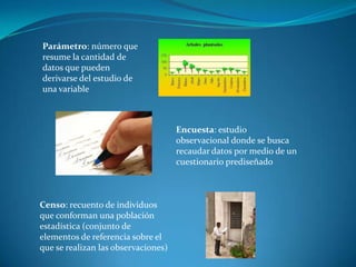 Parámetro: número que
resume la cantidad de
datos que pueden
derivarse del estudio de
una variable
Encuesta: estudio
observacional donde se busca
recaudar datos por medio de un
cuestionario prediseñado
Censo: recuento de individuos
que conforman una población
estadística (conjunto de
elementos de referencia sobre el
que se realizan las observaciones)
 
