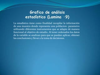 Grafico de análisis
estadístico (Lamina ·9)
La estadística tiene como finalidad recopilar la información
de una muestra donde representa una poblacion- parametro
utilizando diferentes instrumentos que se adapte de manera
funcional al objetivo de estudio. Al tener ordenados los datos
de la variable se analizan para que se puedan aplicar, obtener
las conclusiones y llevar a la toma de decisiones.
 