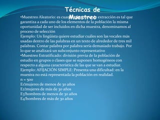 Técnicas de
Muestreo•Muestreo Aleatorio: es cuando el proceso de extracción es tal que
garantiza a cada uno de los elementos de la población la misma
oportunidad de ser incluidos en dicha muestra, denominamos al
proceso de selección
Ejemplo: Un lingüista quiere estudiar cuáles son las vocales más
usadas dentro de las palabras en un texto de alrededor de tres mil
palabras. Contar palabra por palabra sería demasiado trabajo. Por
lo que se analizará un subconjunto representativo
•Muestreo Estratificado: división previa de la población de
estudio en grupos o clases que se suponen homogéneos con
respecto a alguna característica de las que se van a estudiar.
Ejemplo: AFIJACIÓN SIMPLE: Presenta una dificultad: en la
muestra no está representada la población en realidad.
n = 500
E1!mujeres de menos de 30 años
E2!mujeres de más de 30 años
E3!hombres de menos de 30 años
E4!hombres de más de 30 años
 