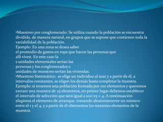 •Muestreo por conglomerado: Se utiliza cuando la población se encuentra
dividida, de manera natural, en grupos que se supone que contienen toda la
variabilidad de la población.
Ejemplo: En una zona se desea saber
el promedio de gastos en ropa que hacen las personas que
allí viven. En este caso la
s unidades elementales serían las
personas y los conglomerados o
unidades de muestreo serían las viviendas.
•Muestreo Sistemático: se elige un individuo al azar y a partir de él, a
intervalos constantes, se eligen los demás hasta completar la muestra.
Ejemplo: si tenemos una población formada por 100 elementos y queremos
extraer una muestra de 25 elementos, en primer lugar debemos establecer
el intervalo de selección que será igual a 100/25 = 4. A continuación
elegimos el elemento de arranque, tomando aleatoriamente un número
entre el 1 y el 4, y a partir de él obtenemos los restantes elementos de la
muestra.
 