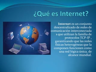 Internet es un conjunto
descentralizado de redes de
comunicación interconectada
s que utilizan la familia de
protocolos TCP-IP ,
garantizando que las redes
físicas heterogéneas que la
componen funcionen como
una red lógica única, de
alcance mundial.
 