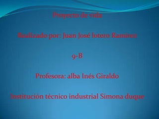Proyecto de vida
Realizado por: Juan José lotero Ramírez
9-B
Profesora: alba Inés Giraldo
Institución técnico industrial Simona duque
 