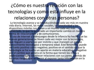 ¿Cómo es nuestra relación con las
tecnologías y como esta influye en la
relaciones con otras personas?
La tecnología avanza y va introduciéndose cada vez más en nuestra
vida diaria. Internet, las redes sociales, la conectividad y los
dispositivos móviles nos llevan a un mundo cada vez más
conectado, lo que ha generado un importante cambio en nuestra
forma de relacionarnos y de comunicarnos.
El uso de Internet y videojuegos desde la infancia ha hecho que las
nuevas generaciones se lleven cada vez mejor con la tecnología,
que lleguen a usarla casi por instinto y que manejen un amplio
conocimiento tecnológico a temprana edad. Este fenómeno puede
ser tanto positivo como negativo; positivo en el sentido de que la
tecnología se ha vuelto un aporte en materia educativa, y negativo
por el cambio que genera en la forma que tienen los niños y
adolescentes para establecer relaciones con sus pares, además de
los altos riesgos que se corren al exponer tanta información en la
red.

 