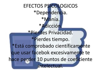 EFECTOS PSICOLOGICOS
*Dependencia.
*Manía.
*Adicción.
*Pierdes Privacidad.
*Pierdes tiempo.
*Está comprobado científicamente
que usar facebok excesivamente te
hace perder 10 puntos de coeficiente
intelectual.

 