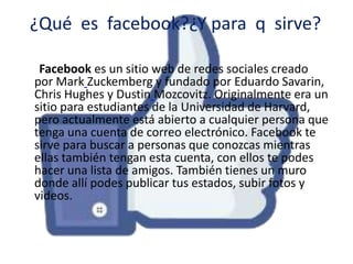 ¿Qué es facebook?¿Y para q sirve?
Facebook es un sitio web de redes sociales creado
por Mark Zuckemberg y fundado por Eduardo Savarin,
Chris Hughes y Dustin Mozcovitz. Originalmente era un
sitio para estudiantes de la Universidad de Harvard,
pero actualmente está abierto a cualquier persona que
tenga una cuenta de correo electrónico. Facebook te
sirve para buscar a personas que conozcas mientras
ellas también tengan esta cuenta, con ellos te podes
hacer una lista de amigos. También tienes un muro
donde allí podes publicar tus estados, subir fotos y
videos.

 
