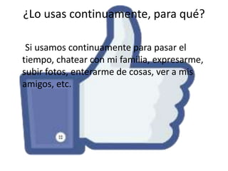 ¿Lo usas continuamente, para qué?
Si usamos continuamente para pasar el
tiempo, chatear con mi familia, expresarme,
subir fotos, enterarme de cosas, ver a mis
amigos, etc.

 
