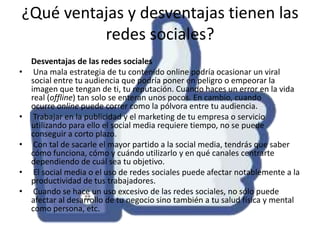 ¿Qué ventajas y desventajas tienen las
redes sociales?
•

•
•
•

•

Desventajas de las redes sociales
Una mala estrategia de tu contenido online podría ocasionar un viral
social entre tu audiencia que podría poner en peligro o empeorar la
imagen que tengan de ti, tu reputación. Cuando haces un error en la vida
real (offline) tan solo se enteran unos pocos. En cambio, cuando
ocurre online puede correr como la pólvora entre tu audiencia.
Trabajar en la publicidad y el marketing de tu empresa o servicio
utilizando para ello el social media requiere tiempo, no se puede
conseguir a corto plazo.
Con tal de sacarle el mayor partido a la social media, tendrás que saber
cómo funciona, cómo y cuándo utilizarlo y en qué canales centrarte
dependiendo de cuál sea tu objetivo.
El social media o el uso de redes sociales puede afectar notablemente a la
productividad de tus trabajadores.
Cuando se hace un uso excesivo de las redes sociales, no sólo puede
afectar al desarrollo de tu negocio sino también a tu salud física y mental
como persona, etc.

 