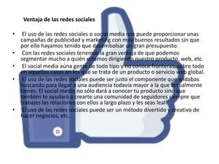 Ventaja de las redes sociales
•
•
•
•

•

El uso de las redes sociales o social media nos puede proporcionar unas
campañas de publicidad y marketing con muy buenos resultados sin que
por ello hayamos tenido que desembolsar un gran presupuesto.
Con las redes sociales tenemos la gran ventaja de que podemos
segmentar mucho a quién estamos dirigiendo nuestro producto, web, etc.
El social media aúna gente de todo tipo y no conoce fronteras, sobre todo
en aquellos casos en los que se trata de un producto o servicio web global.
El uso de las redes sociales puede ser justo el componente que andabas
buscando para llegar a una audiencia todavía mayor a la que actualmente
tienes. El social media no sólo dará a conocer tu producto sino que
también te ayudará a crearte una comunidad de seguidores siempre que
trabajes las relaciones con ellos a largo plazo y les seas leal.
El uso de las redes sociales puede ser un método divertido y creativo de
hacer negocios, etc.

 