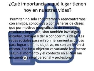 ¿Qué importancia y qué lugar tienen
hoy en nuestras vidas?
Permiten no solo conectarnos y reencontrarnos
con amigos, conocidos o compañeros de clases
que por motivos geográficos o de tiempo me
resultaría imposible, sino también investigar,
estudiar, trabajar y dar a conocer mis ideas. Las
redes sociales para mí son herramientas de uso
para lograr un fin u objetivo, no son un fin en sí
mismo. Ese fin u objetivo va variando levemente
según el momento y el contexto en el cual me
encuentro a nivel personal y profesional.

 